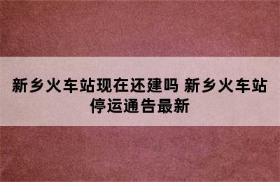 新乡火车站现在还建吗 新乡火车站停运通告最新